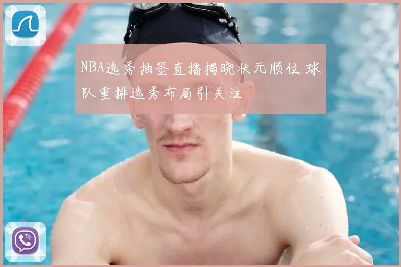 NBA选秀抽签直播揭晓状元顺位 球队重排选秀布局引关注