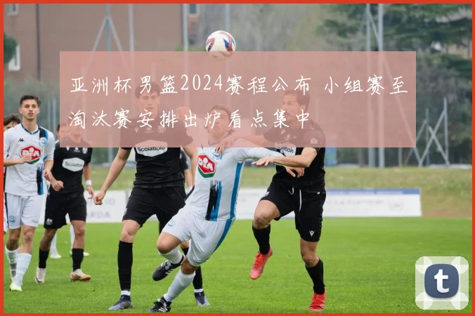 亚洲杯男篮2024赛程公布 小组赛至淘汰赛安排出炉看点集中