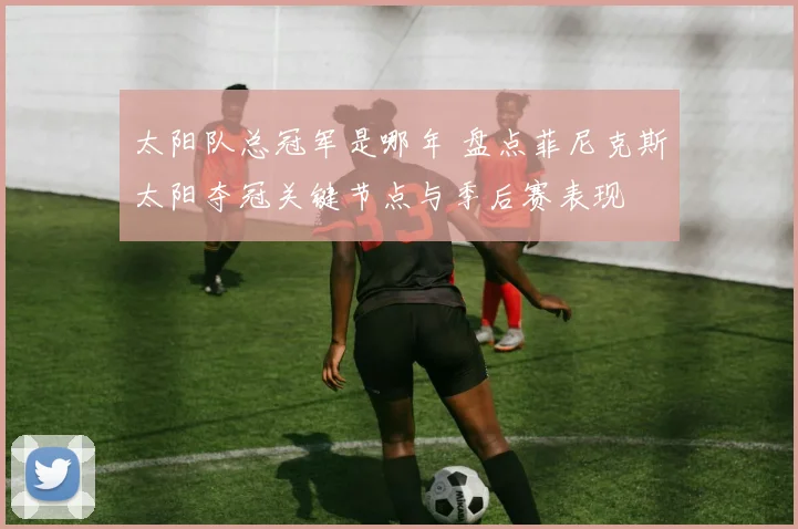 太阳队总冠军是哪年 盘点菲尼克斯太阳夺冠关键节点与季后赛表现