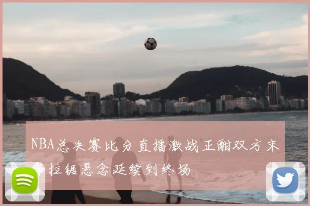 NBA总决赛比分直播激战正酣双方末节拉锯悬念延续到终场