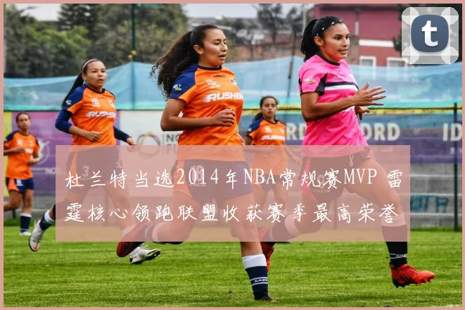 杜兰特当选2014年NBA常规赛MVP 雷霆核心领跑联盟收获赛季最高荣誉