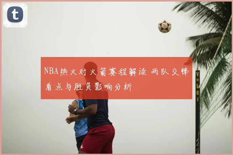 NBA热火对火箭赛程解读 两队交锋看点与胜负影响分析