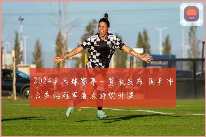 2024乒乓球赛事一览表发布 国乒冲击多站冠军看点持续升温