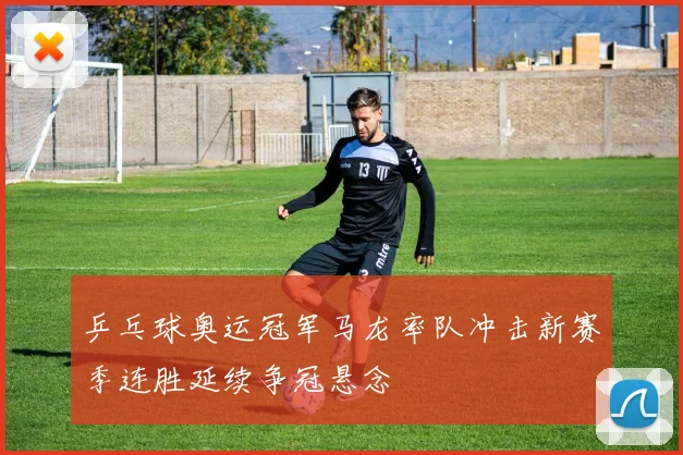 乒乓球奥运冠军马龙率队冲击新赛季连胜延续争冠悬念