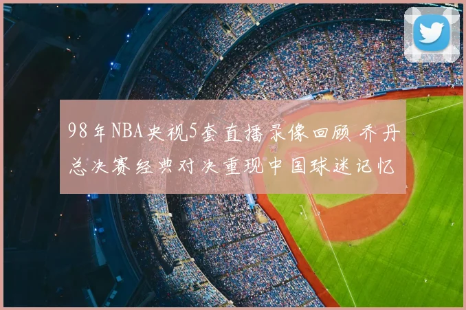 98年NBA央视5套直播录像回顾 乔丹总决赛经典对决重现中国球迷记忆