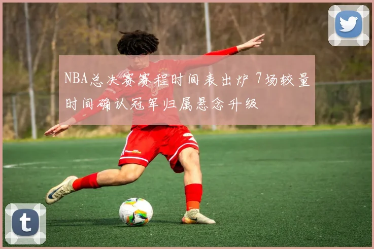 NBA总决赛赛程时间表出炉 7场较量时间确认冠军归属悬念升级