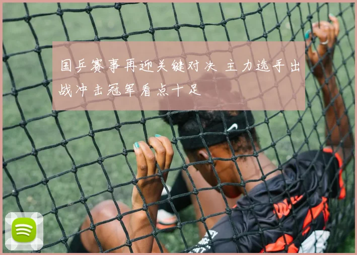 国乒赛事再迎关键对决 主力选手出战冲击冠军看点十足