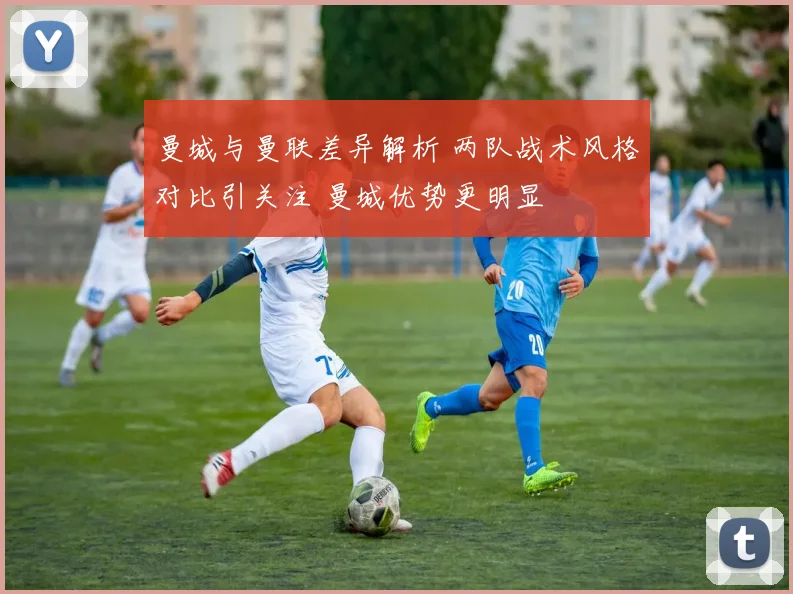 曼城与曼联差异解析 两队战术风格对比引关注 曼城优势更明显