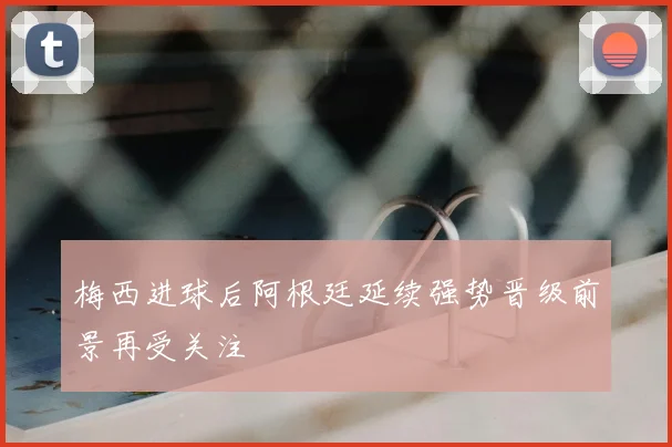 梅西进球后阿根廷延续强势晋级前景再受关注