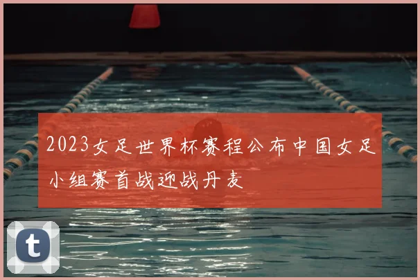 2023女足世界杯赛程公布中国女足小组赛首战迎战丹麦