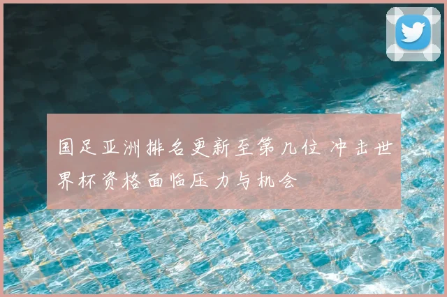 国足亚洲排名更新至第几位 冲击世界杯资格面临压力与机会