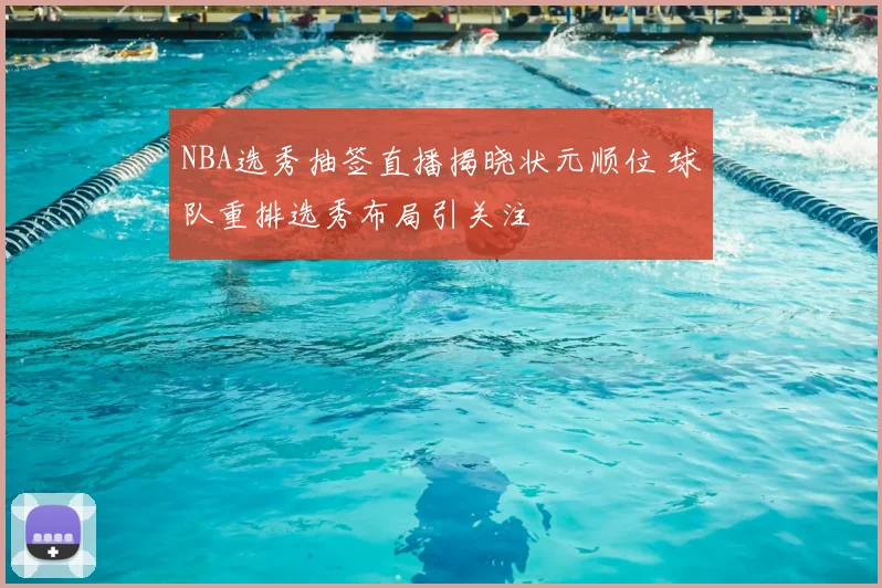 NBA选秀抽签直播揭晓状元顺位 球队重排选秀布局引关注